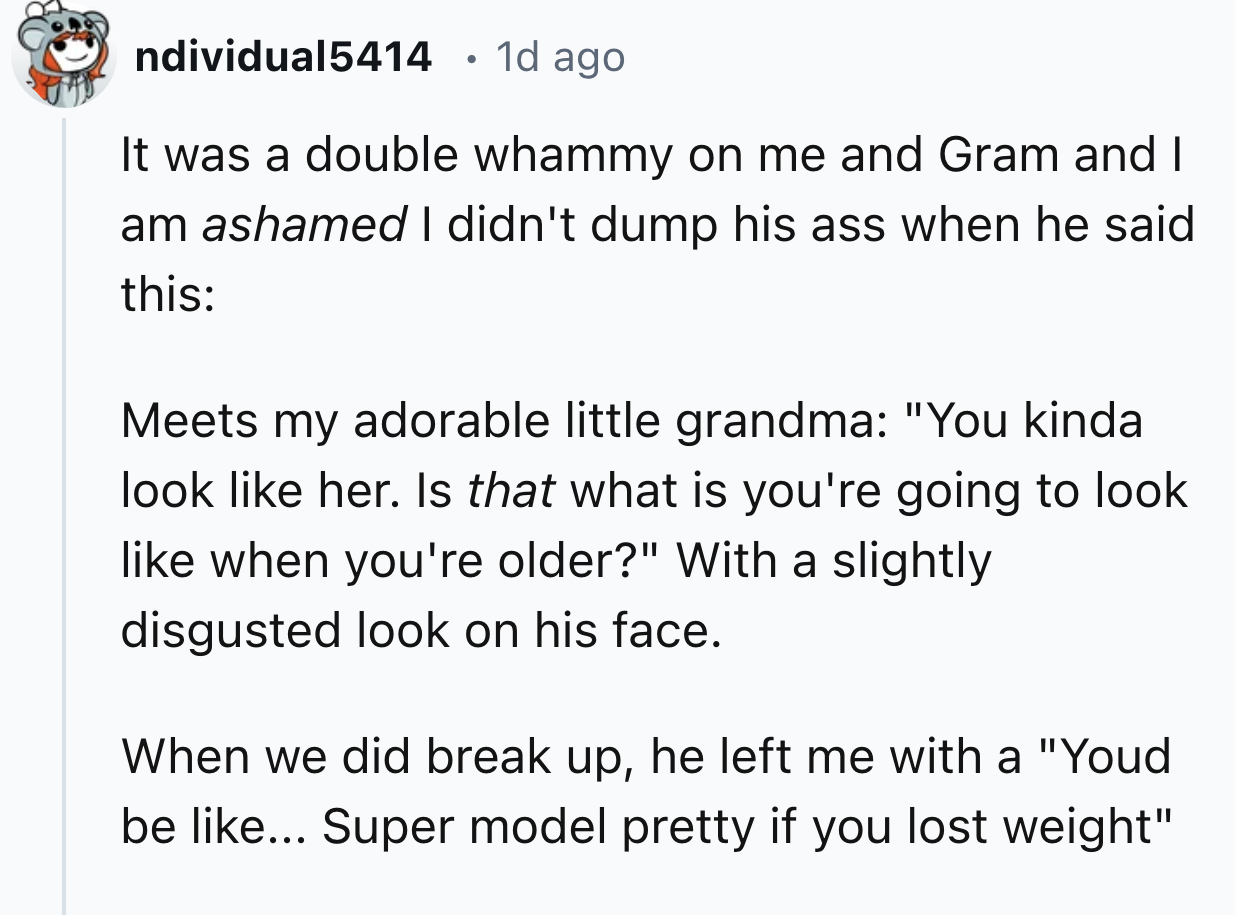 number - ndividual5414 1d ago It was a double whammy on me and Gram and I am ashamed I didn't dump his ass when he said this Meets my adorable little grandma "You kinda look her. Is that what is you're going to look when you're older?" With a slightly dis